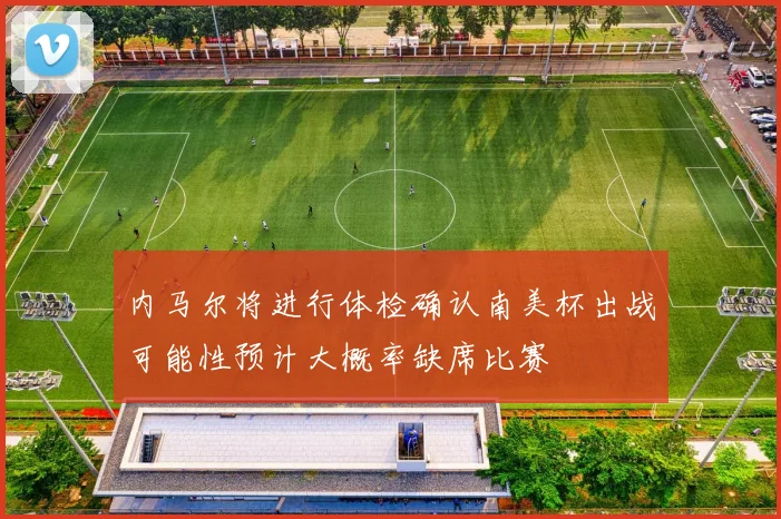 内马尔将进行体检确认南美杯出战可能性预计大概率缺席比赛