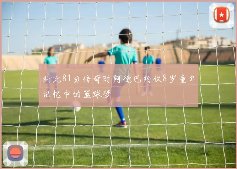 科比81分传奇时阿德巴约仅8岁童年记忆中的篮球梦