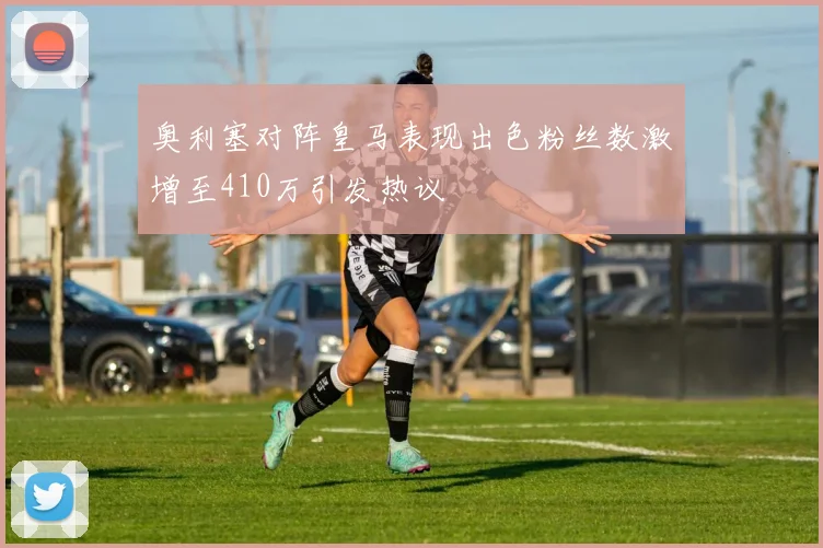 奥利塞对阵皇马表现出色粉丝数激增至410万引发热议