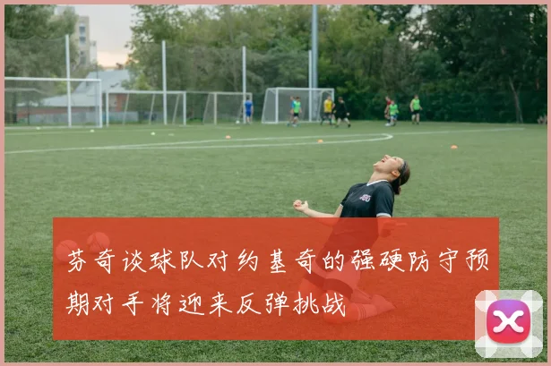 芬奇谈球队对约基奇的强硬防守预期对手将迎来反弹挑战
