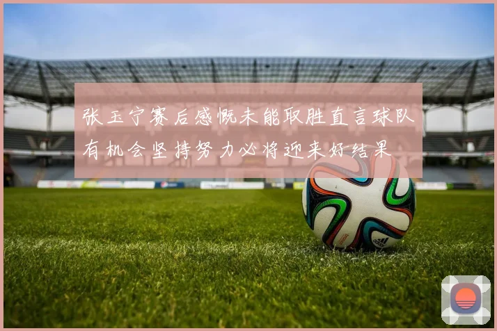 张玉宁赛后感慨未能取胜直言球队有机会坚持努力必将迎来好结果