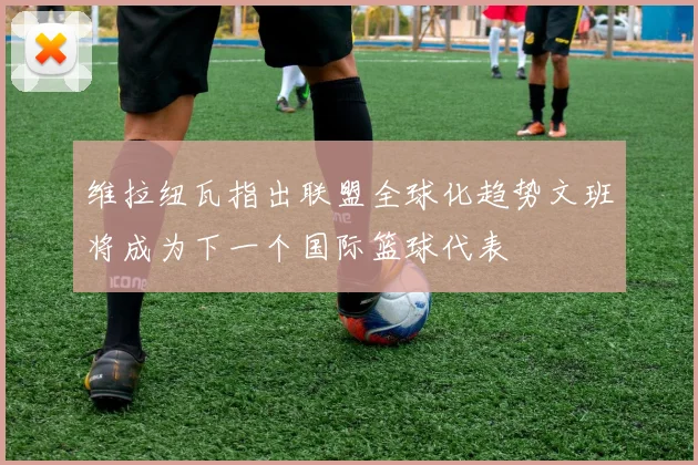 维拉纽瓦指出联盟全球化趋势文班将成为下一个国际篮球代表