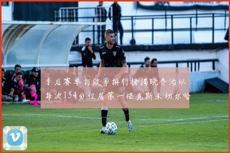 季后赛单打效率排行榜揭晓乔治以每次154分位居第一福克斯米切尔哈登紧随其后