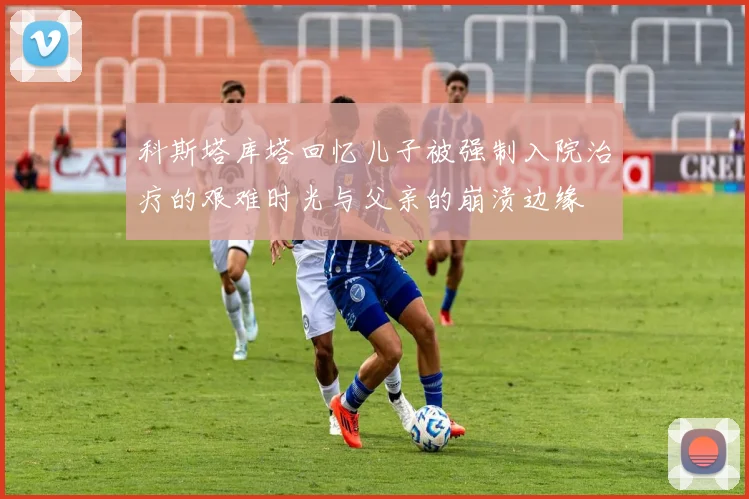 科斯塔库塔回忆儿子被强制入院治疗的艰难时光与父亲的崩溃边缘