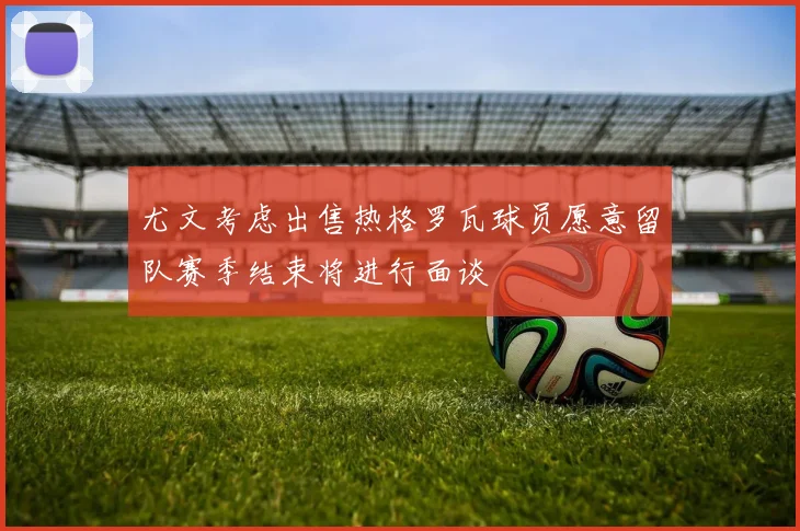 尤文考虑出售热格罗瓦球员愿意留队赛季结束将进行面谈