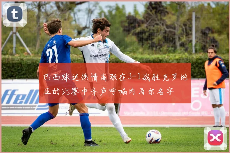 巴西球迷热情高涨在3-1战胜克罗地亚的比赛中齐声呼喊内马尔名字
