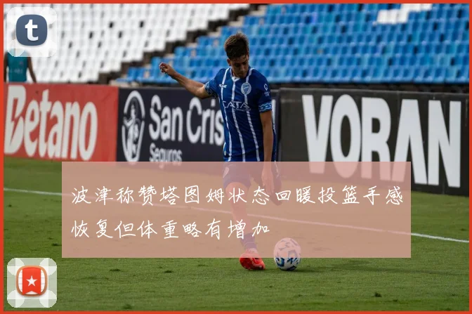 波津称赞塔图姆状态回暖投篮手感恢复但体重略有增加