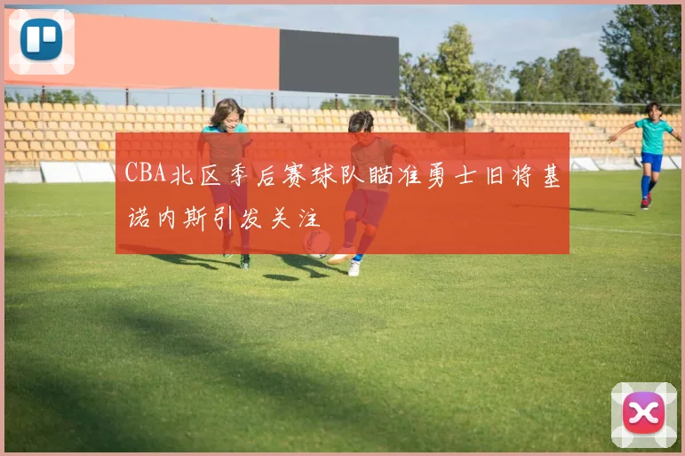 CBA北区季后赛球队瞄准勇士旧将基诺内斯引发关注