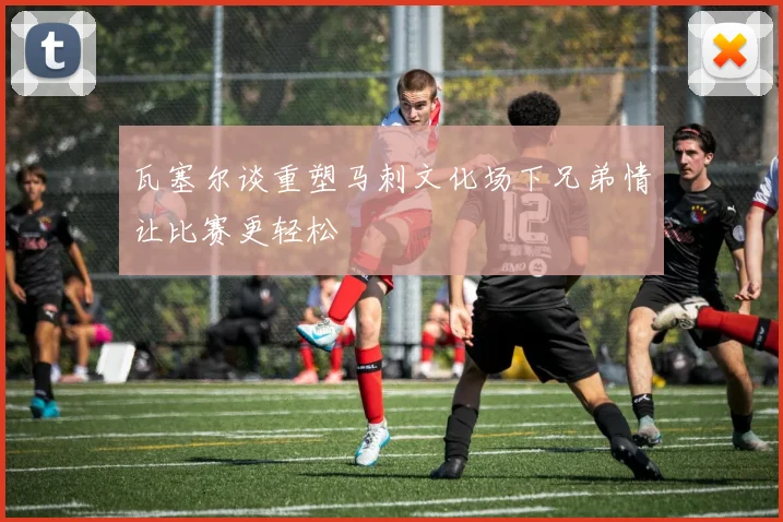 瓦塞尔谈重塑马刺文化场下兄弟情让比赛更轻松