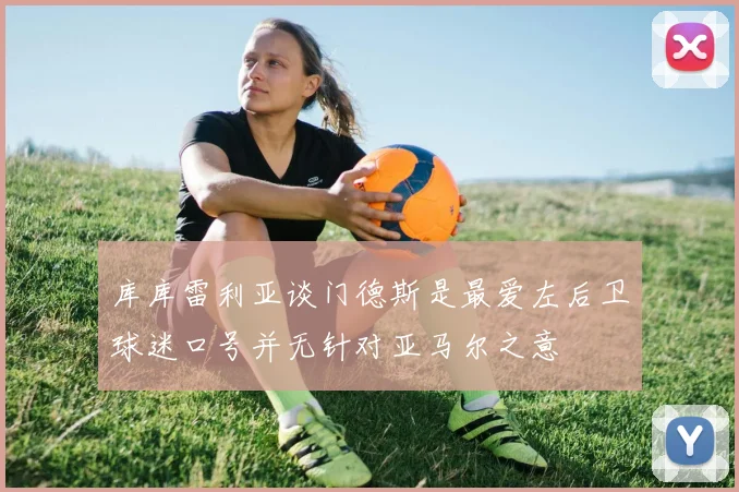 库库雷利亚谈门德斯是最爱左后卫球迷口号并无针对亚马尔之意