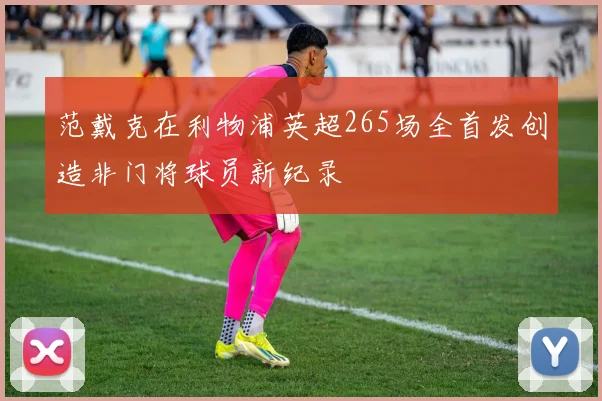 范戴克在利物浦英超265场全首发创造非门将球员新纪录